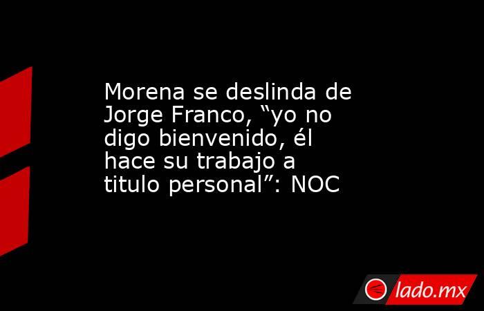 Morena se deslinda de Jorge Franco, “yo no digo bienvenido, él hace su trabajo a titulo personal”: NOC. Noticias en tiempo real