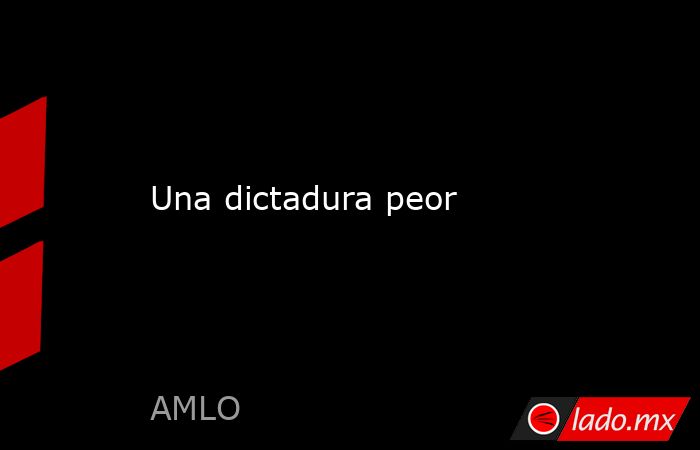 Una dictadura peor . Noticias en tiempo real