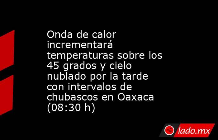 Onda de calor incrementará temperaturas sobre los 45 grados y cielo nublado por la tarde con intervalos de chubascos en Oaxaca (08:30 h). Noticias en tiempo real