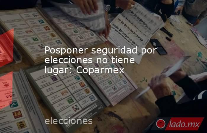 Posponer seguridad por elecciones no tiene lugar: Coparmex. Noticias en tiempo real