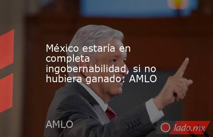 México estaría en completa ingobernabilidad, si no hubiera ganado: AMLO. Noticias en tiempo real