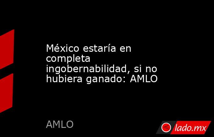 México estaría en completa ingobernabilidad, si no hubiera ganado: AMLO. Noticias en tiempo real