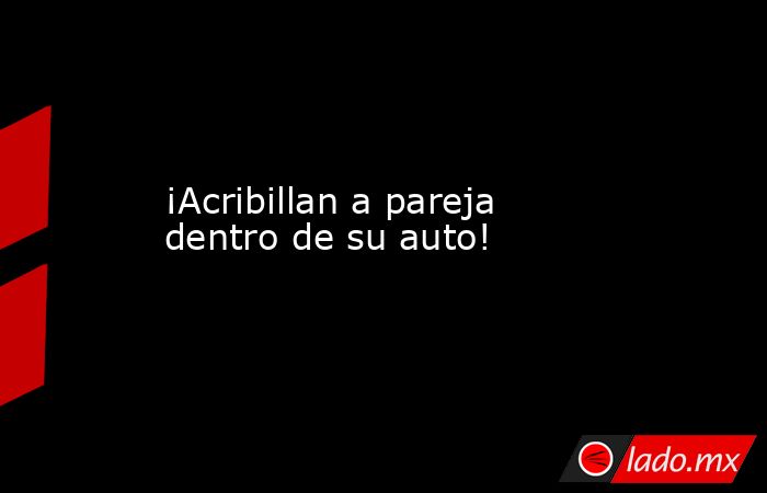 ¡Acribillan a pareja dentro de su auto!. Noticias en tiempo real