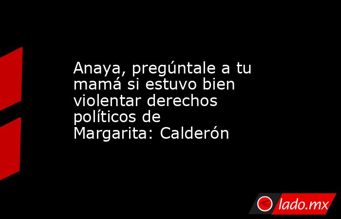 Anaya, pregúntale a tu mamá si estuvo bien violentar derechos políticos de Margarita: Calderón. Noticias en tiempo real