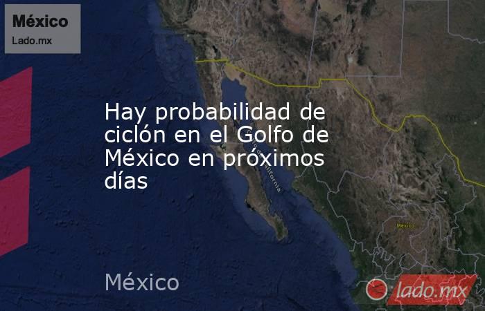 Hay probabilidad de ciclón en el Golfo de México en próximos días. Noticias en tiempo real