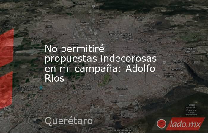 No permitiré propuestas indecorosas en mi campaña: Adolfo Ríos. Noticias en tiempo real