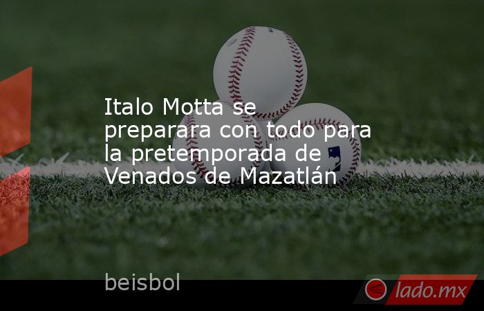 Italo Motta se preparara con todo para la pretemporada de Venados de Mazatlán. Noticias en tiempo real