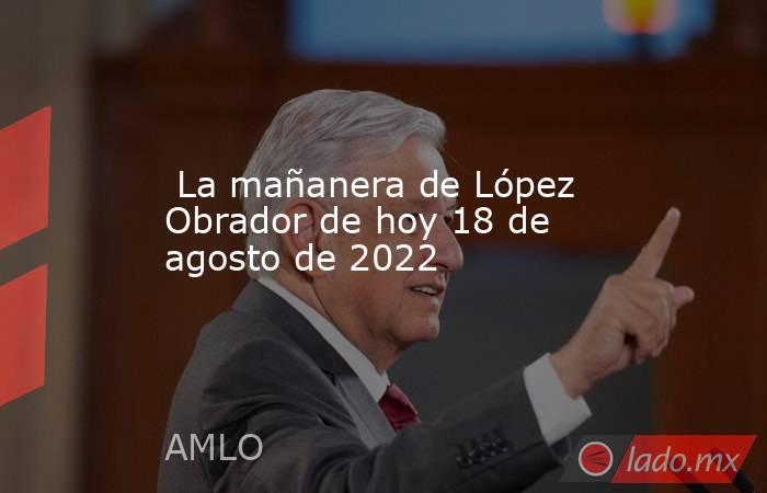  La mañanera de López Obrador de hoy 18 de agosto de 2022. Noticias en tiempo real