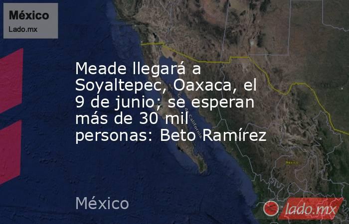 Meade llegará a Soyaltepec, Oaxaca, el 9 de junio; se esperan más de 30 mil personas: Beto Ramírez. Noticias en tiempo real