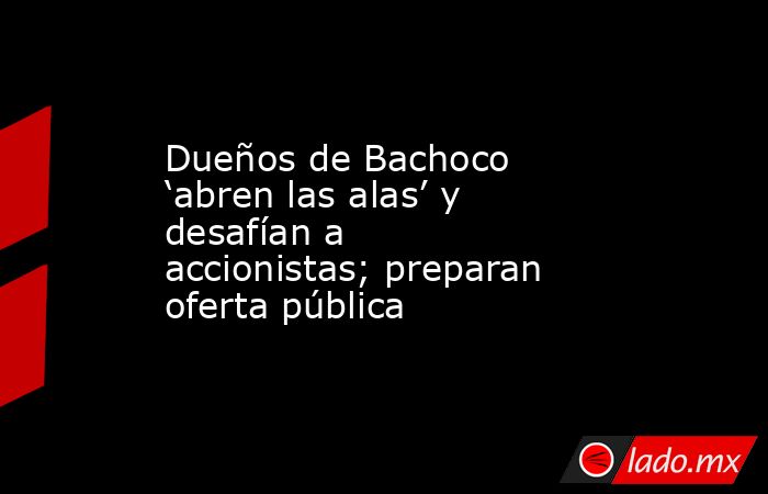 Dueños de Bachoco ‘abren las alas’ y desafían a accionistas; preparan oferta pública. Noticias en tiempo real