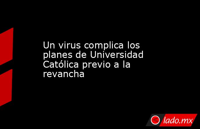 Un virus complica los planes de Universidad Católica previo a la revancha. Noticias en tiempo real