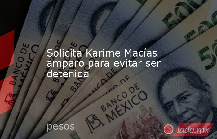 Solicita Karime Macías amparo para evitar ser detenida. Noticias en tiempo real