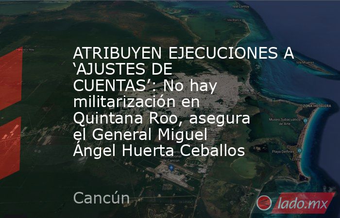 ATRIBUYEN EJECUCIONES A ‘AJUSTES DE CUENTAS’: No hay militarización en Quintana Roo, asegura el General Miguel Ángel Huerta Ceballos. Noticias en tiempo real
