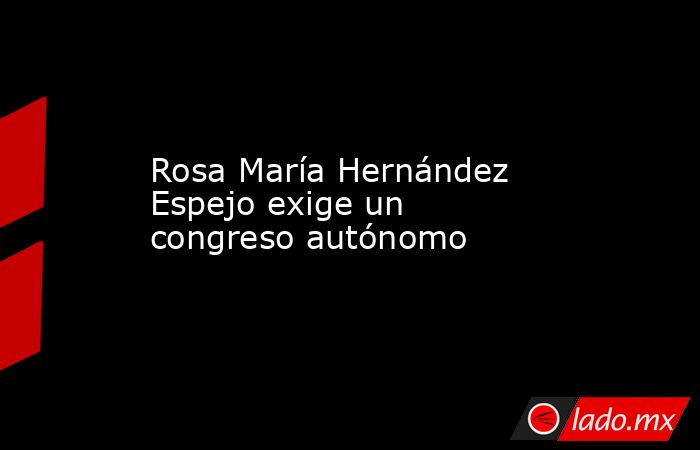 Rosa María Hernández Espejo exige un congreso autónomo. Noticias en tiempo real