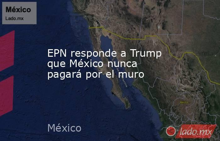 EPN responde a Trump que México nunca pagará por el muro. Noticias en tiempo real