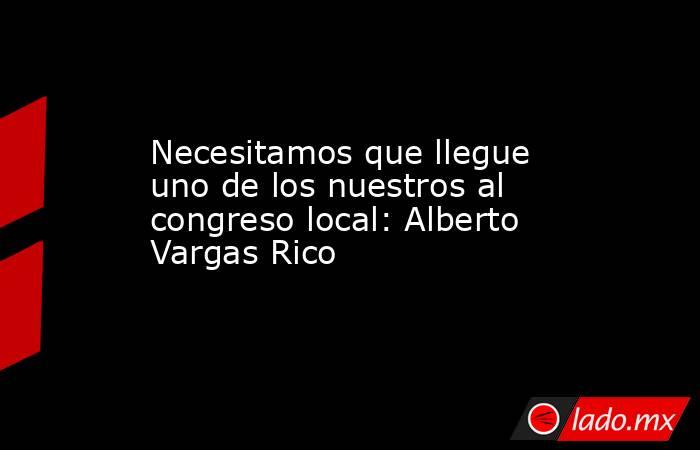 Necesitamos que llegue uno de los nuestros al congreso local: Alberto Vargas Rico. Noticias en tiempo real