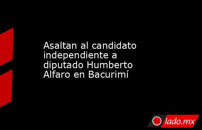 Asaltan al candidato independiente a diputado Humberto Alfaro en Bacurimí. Noticias en tiempo real