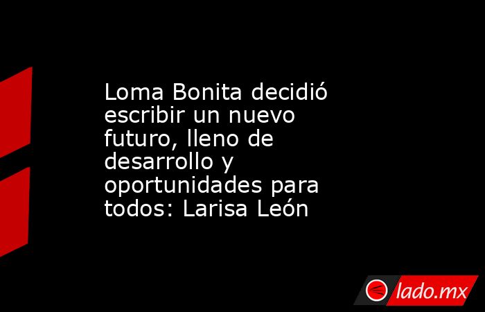 Loma Bonita decidió escribir un nuevo futuro, lleno de desarrollo y oportunidades para todos: Larisa León. Noticias en tiempo real