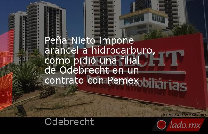 Peña Nieto impone arancel a hidrocarburo, como pidió una filial de Odebrecht en un contrato con Pemex. Noticias en tiempo real
