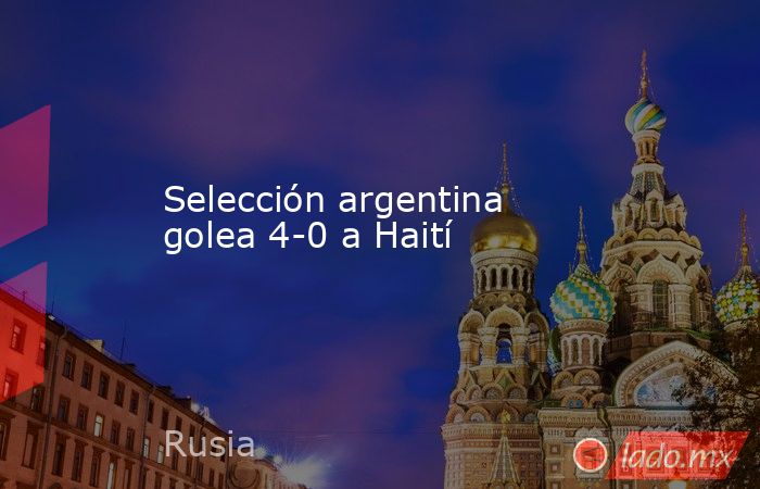 Selección argentina golea 4-0 a Haití. Noticias en tiempo real