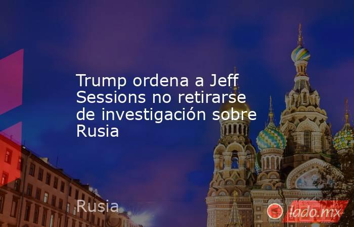 Trump ordena a Jeff Sessions no retirarse de investigación sobre Rusia. Noticias en tiempo real