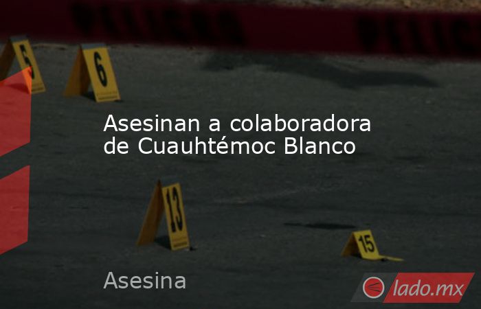 Asesinan a colaboradora de Cuauhtémoc Blanco. Noticias en tiempo real