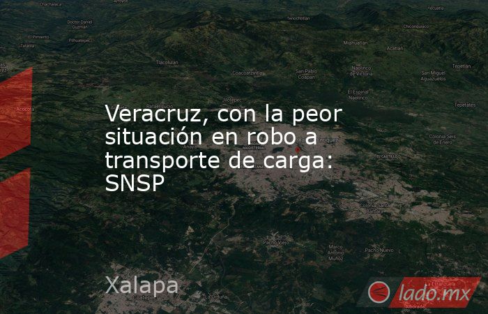 Veracruz, con la peor situación en robo a transporte de carga: SNSP. Noticias en tiempo real