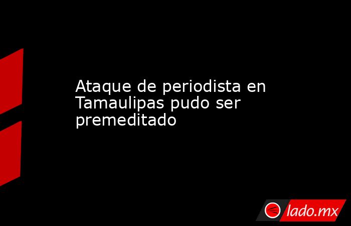 Ataque de periodista en Tamaulipas pudo ser premeditado. Noticias en tiempo real
