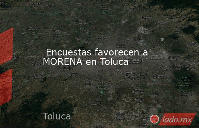  Encuestas favorecen a MORENA en Toluca. Noticias en tiempo real