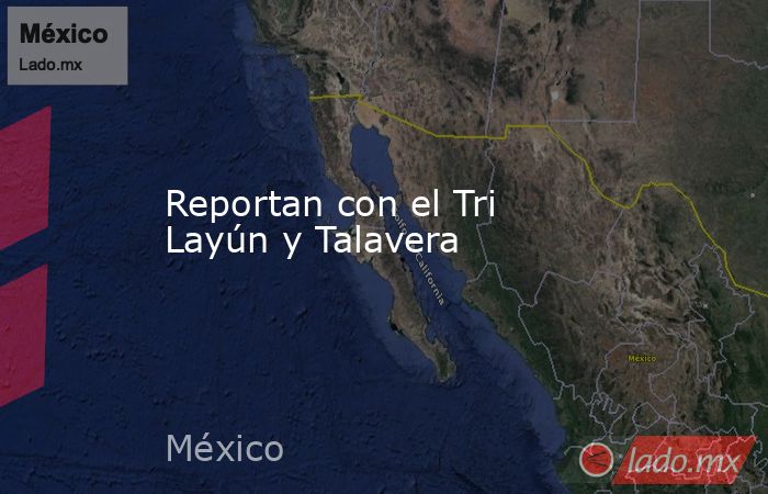 Reportan con el Tri Layún y Talavera. Noticias en tiempo real