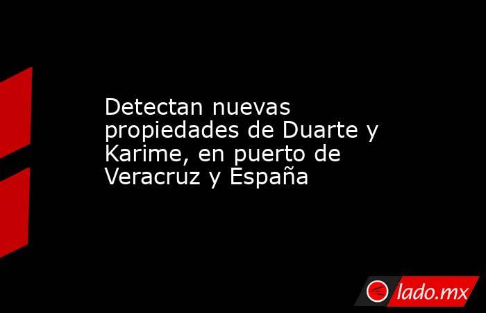 Detectan nuevas propiedades de Duarte y Karime, en puerto de Veracruz y España. Noticias en tiempo real