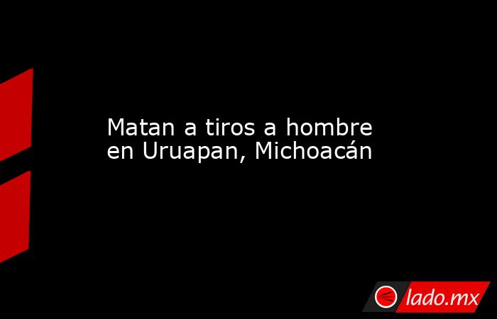 Matan a tiros a hombre en Uruapan, Michoacán. Noticias en tiempo real
