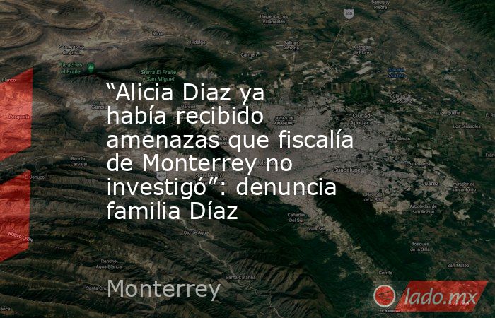 “Alicia Diaz ya había recibido amenazas que fiscalía de Monterrey no investigó”: denuncia familia Díaz. Noticias en tiempo real