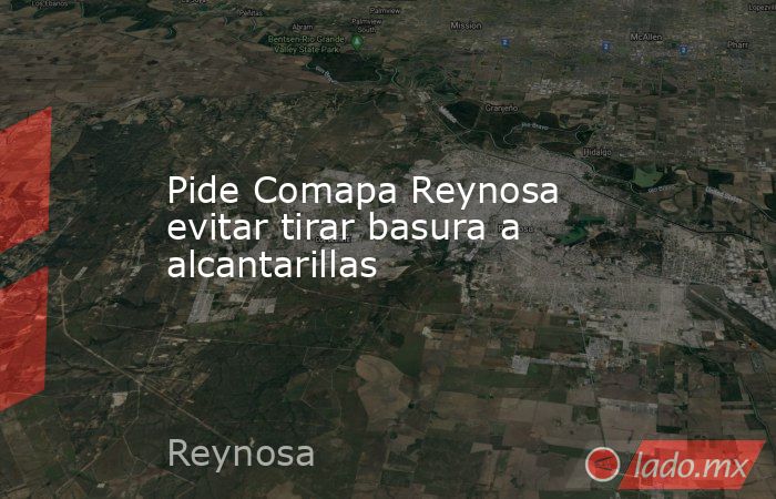 Pide Comapa Reynosa evitar tirar basura a alcantarillas. Noticias en tiempo real
