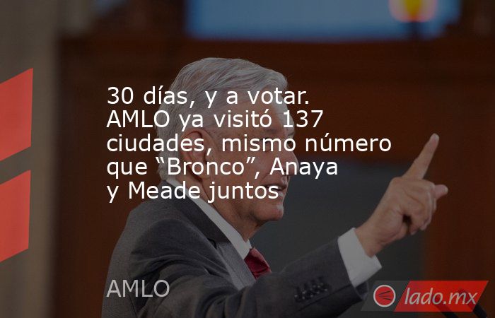 30 días, y a votar. AMLO ya visitó 137 ciudades, mismo número que “Bronco”, Anaya y Meade juntos. Noticias en tiempo real