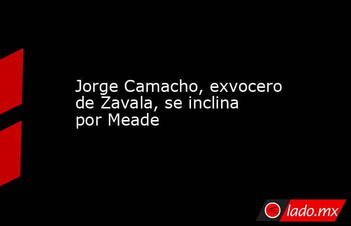 Jorge Camacho, exvocero de Zavala, se inclina por Meade. Noticias en tiempo real