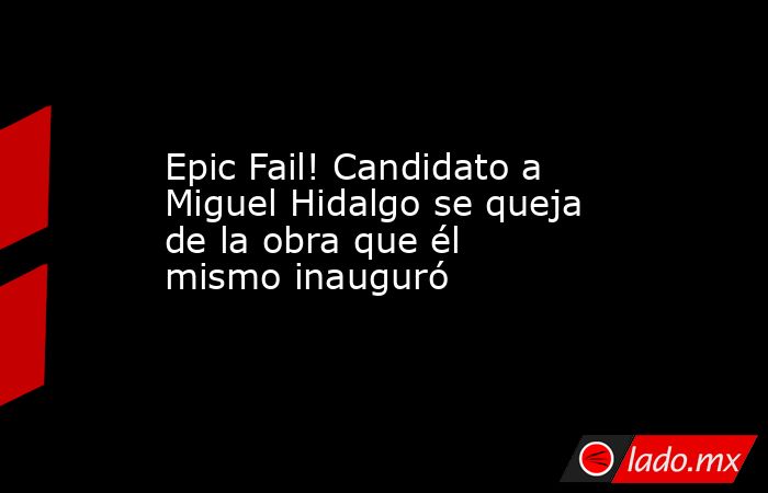 Epic Fail! Candidato a Miguel Hidalgo se queja de la obra que él mismo inauguró. Noticias en tiempo real