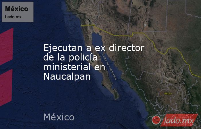 Ejecutan a ex director de la policía ministerial en Naucalpan. Noticias en tiempo real
