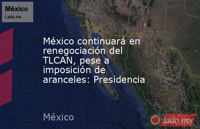 México continuará en renegociación del TLCAN, pese a imposición de aranceles: Presidencia. Noticias en tiempo real