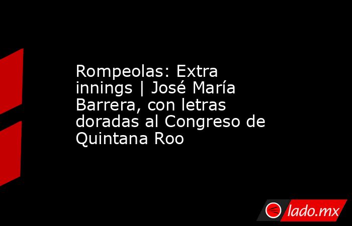 Rompeolas: Extra innings | José María Barrera, con letras doradas al Congreso de Quintana Roo. Noticias en tiempo real