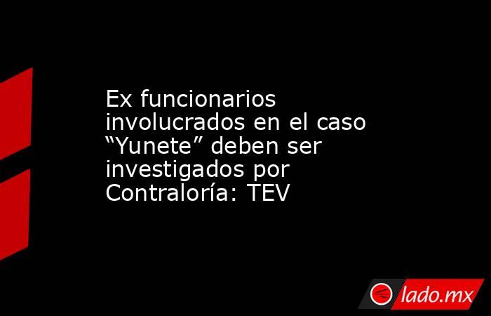 Ex funcionarios involucrados en el caso “Yunete” deben ser investigados por Contraloría: TEV. Noticias en tiempo real