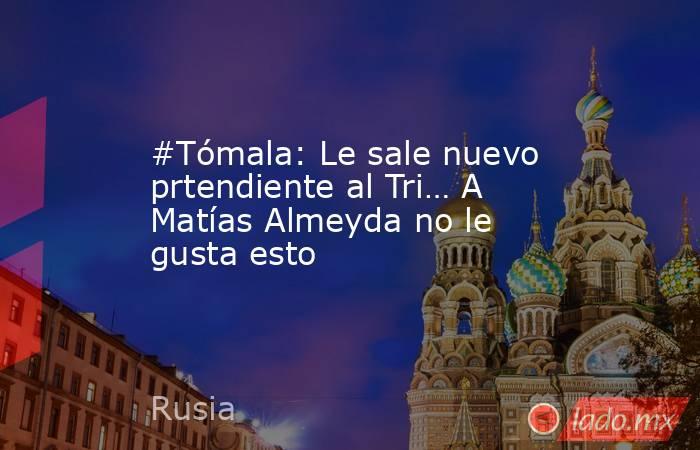 #Tómala: Le sale nuevo prtendiente al Tri… A Matías Almeyda no le gusta esto. Noticias en tiempo real
