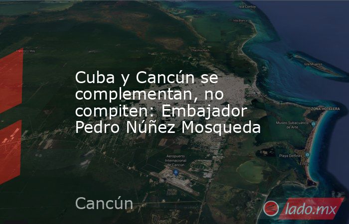 Cuba y Cancún se complementan, no compiten: Embajador Pedro Núñez Mosqueda. Noticias en tiempo real