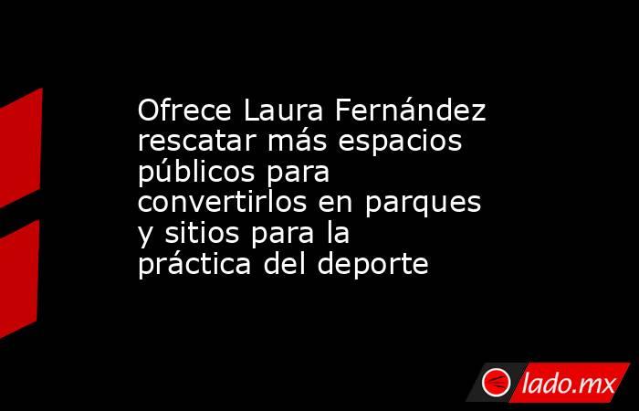 Ofrece Laura Fernández rescatar más espacios públicos para convertirlos en parques y sitios para la práctica del deporte. Noticias en tiempo real