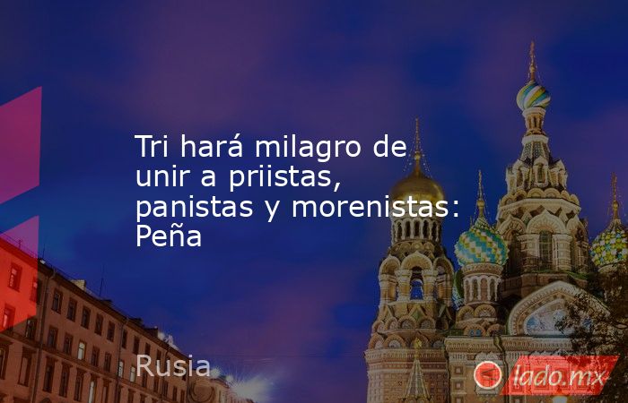 Tri hará milagro de unir a priistas, panistas y morenistas: Peña. Noticias en tiempo real