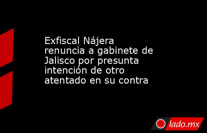Exfiscal Nájera renuncia a gabinete de Jalisco por presunta intención de otro atentado en su contra. Noticias en tiempo real