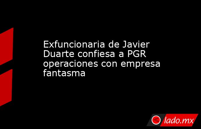 Exfuncionaria de Javier Duarte confiesa a PGR operaciones con empresa fantasma. Noticias en tiempo real
