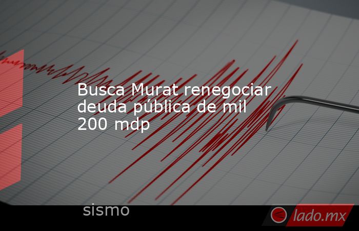 Busca Murat renegociar deuda pública de mil 200 mdp. Noticias en tiempo real