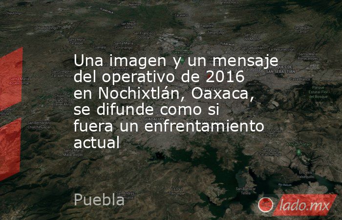 Una imagen y un mensaje del operativo de 2016 en Nochixtlán, Oaxaca, se difunde como si fuera un enfrentamiento actual. Noticias en tiempo real