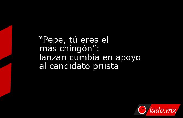 “Pepe, tú eres el más chingón”: lanzan cumbia en apoyo al candidato priista. Noticias en tiempo real
